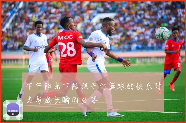 下午阳光下陪孩子打篮球的快乐时光与成长瞬间分享