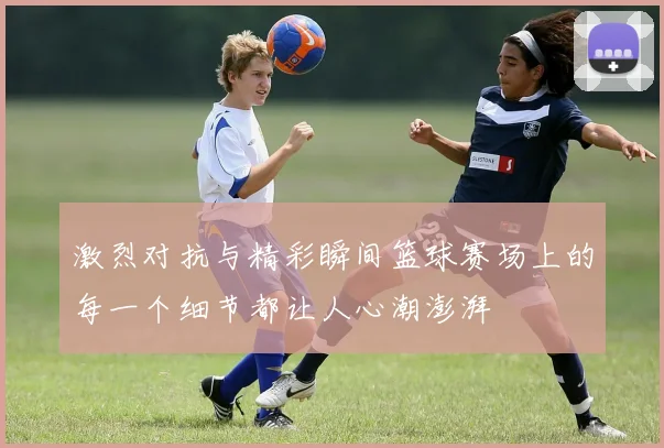 激烈对抗与精彩瞬间篮球赛场上的每一个细节都让人心潮澎湃