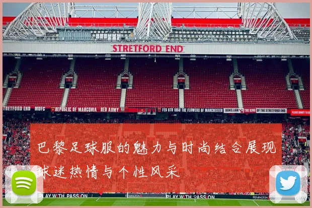 巴黎足球服的魅力与时尚结合展现球迷热情与个性风采