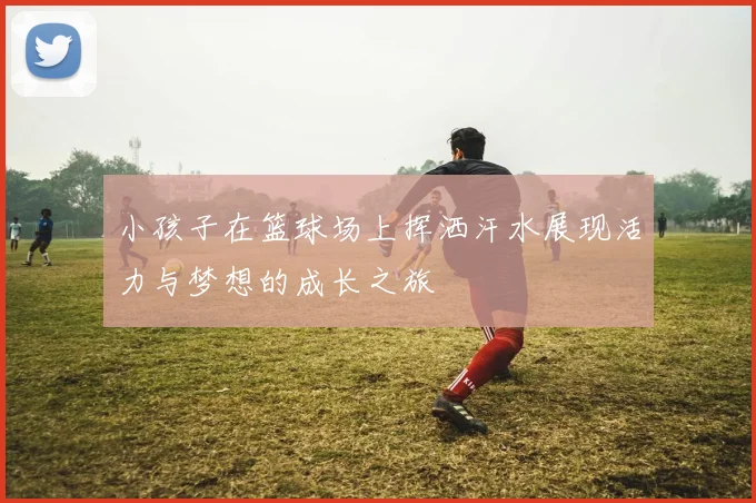 小孩子在篮球场上挥洒汗水展现活力与梦想的成长之旅